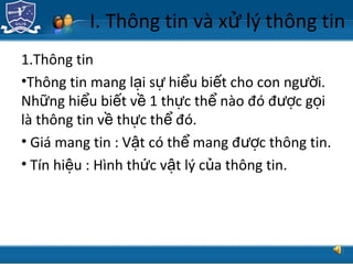 TRUNG TÂM CÔNG NGHỆ THÔNG TIN
I. Thông tin và x lý thông tinử
1.Thông tin
•Thông tin mang l i s hi u bi t cho con ng i.ạ ự ể ế ườ
Nh ng hi u bi t v 1 th c th nào đó đ c g iữ ể ế ề ự ể ượ ọ
là thông tin v th c th đó.ề ự ể
• Giá mang tin : V t có th mang đ c thông tin.ậ ể ượ
• Tín hi u : Hình th c v t lý c a thông tin.ệ ứ ậ ủ
 