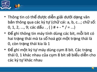 TRUNG TÂM CÔNG NGHỆ THÔNG TIN
• Thông tin có th đ c di n gi i d i d ng vănể ượ ễ ả ướ ạ
b n thông qua các ký t (ch cái: a, b, c...; ch s :ả ự ữ ữ ố
0, 1, 2, ..., 9; các d u . , ( ) # + - * / = ...)ấ
• Đ ghi thông tin máy tính dùng các bit, m i bit cóể ỗ
hai tr ng thái mà ta s hoá g i m t tr ng thái làạ ố ọ ộ ạ
0, còn tr ng thái kia là 1ạ
• Đ ghi m t ký t máy dùng c m 8 bit. Các tr ngể ộ ự ụ ạ
thái 0, 1 khác nhau c a c m 8 bit s bi u di n choủ ụ ẽ ể ễ
các ký t khác nhauự
 