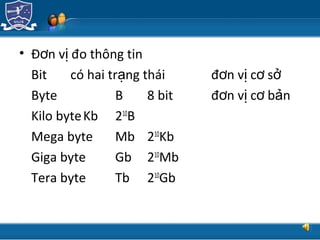 TRUNG TÂM CÔNG NGHỆ THÔNG TIN
• Đ n v đo thông tinơ ị
Bit có hai tr ng tháiạ đ n v c sơ ị ơ ở
Byte B 8 bit đ n v c b nơ ị ơ ả
Kilo byteKb 210
B
Mega byte Mb 210
Kb
Giga byte Gb 210
Mb
Tera byte Tb 210
Gb
 