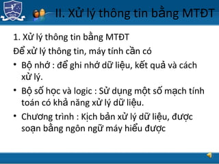 TRUNG TÂM CÔNG NGHỆ THÔNG TIN
II. X lý thông tin b ng MTĐTử ằ
1. X lý thông tin b ng MTĐTử ằ
Đ x lý thông tin, máy tính c n cóể ử ầ
• B nh : đ ghi nh d li u, k t qu và cáchộ ớ ể ớ ữ ệ ế ả
x lý.ử
• B s h c và logic : S d ng m t s m ch tínhộ ố ọ ử ụ ộ ố ạ
toán có kh năng x lý d li u.ả ử ữ ệ
• Ch ng trình : K ch b n x lý d li u, đ cươ ị ả ử ữ ệ ượ
so n b ng ngôn ng máy hi u đ cạ ằ ữ ể ượ
 