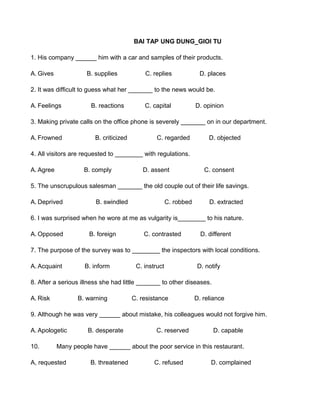 BAI TAP UNG DUNG_GIOI TU
1. His company ______ him with a car and samples of their products.
A. Gives B. supplies C. replies D. places
2. It was difficult to guess what her _______ to the news would be.
A. Feelings B. reactions C. capital D. opinion
3. Making private calls on the office phone is severely _______ on in our department.
A. Frowned B. criticized C. regarded D. objected
4. All visitors are requested to ________ with regulations.
A. Agree B. comply D. assent C. consent
5. The unscrupulous salesman _______ the old couple out of their life savings.
A. Deprived B. swindled C. robbed D. extracted
6. I was surprised when he wore at me as vulgarity is________ to his nature.
A. Opposed B. foreign C. contrasted D. different
7. The purpose of the survey was to ________ the inspectors with local conditions.
A. Acquaint B. inform C. instruct D. notify
8. After a serious illness she had little _______ to other diseases.
A. Risk B. warning C. resistance D. reliance
9. Although he was very ______ about mistake, his colleagues would not forgive him.
A. Apologetic B. desperate C. reserved D. capable
10. Many people have ______ about the poor service in this restaurant.
A, requested B. threatened C. refused D. complained
 