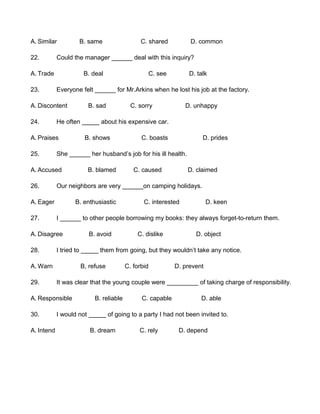 A. Similar B. same C. shared D. common
22. Could the manager ______ deal with this inquiry?
A. Trade B. deal C. see D. talk
23. Everyone felt ______ for Mr.Arkins when he lost his job at the factory.
A. Discontent B. sad C. sorry D. unhappy
24. He often _____ about his expensive car.
A. Praises B. shows C. boasts D. prides
25. She ______ her husband’s job for his ill health.
A. Accused B. blamed C. caused D. claimed
26. Our neighbors are very ______on camping holidays.
A. Eager B. enthusiastic C. interested D. keen
27. I ______ to other people borrowing my books: they always forget-to-return them.
A. Disagree B. avoid C. dislike D. object
28. I tried to _____ them from going, but they wouldn’t take any notice.
A. Warn B, refuse C. forbid D. prevent
29. It was clear that the young couple were _________ of taking charge of responsibility.
A. Responsible B. reliable C. capable D. able
30. I would not _____ of going to a party I had not been invited to.
A. Intend B. dream C. rely D. depend
 