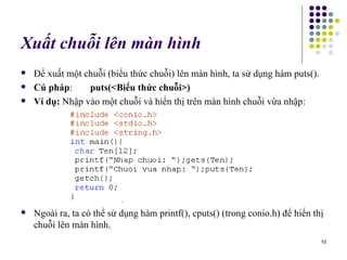 Xuất chuỗi lên màn hình Để xuất một chuỗi (biểu thức chuỗi) lên màn hình, ta sử dụng hàm puts(). Cú pháp : puts(<Biểu thức chuỗi>) Ví dụ:  Nhập vào một chuỗi và hiển thị trên màn hình chuỗi vừa nhập: Ngoài ra, ta có thể sử dụng hàm printf(), cputs() (trong conio.h) để hiển thị chuỗi lên màn hình.  