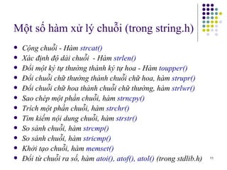 Một số hàm xử lý chuỗi (trong string.h) Cộng chuỗi - Hàm  strcat() Xác định độ dài chuỗi  - Hàm  strlen() Đổi một ký tự thường thành ký tự hoa - Hàm  toupper() Đổi chuỗi chữ thường thành chuỗi ch ữ  hoa, hàm  strupr() Đổi chuỗi chữ hoa thành chuỗi ch ữ  thường, hàm  strl wr () Sao chép một phần chuỗi, hàm  strncpy()   Trích một phần chuỗi, hàm  strchr() Tìm kiếm nội dung chuỗi, hàm  strstr() So sánh chuỗi, hàm  strcmp() So sánh chuỗi, hàm  stricmp() Khởi tạo chuỗi, hàm  memset()  Đổi từ chuỗi ra số, hàm  atoi(), atof(), atol()  (trong stdlib.h)   