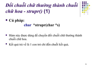 Đổi chuỗi chữ thường thành chuỗi ch ữ  hoa - strupr()  (1) Cú pháp: char *strupr(char *s) Hàm này được dùng để chuyển đổi chuỗi chữ thường thành chuỗi chữ hoa.  Kết quả trả về là 1 con trỏ chỉ đến chuỗi kết quả . 