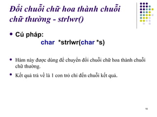 Đổi chuỗi chữ hoa thành chuỗi ch ữ  thường - strl wr ()   Cú pháp: char  *strlwr( char  *s)   Hàm này được dùng để chuyển đổi chuỗi chữ hoa thành chuỗi chữ thường.  Kết quả trả về là 1 con trỏ chỉ đến chuỗi kết quả . 