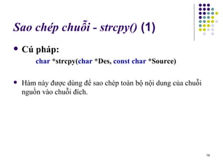 Sao chép chuỗi - strcpy()  (1) Cú pháp: char  *strcpy( char  *Des,  const char  *Source) Hàm này được dùng để sao chép toàn bộ nội dung của chuỗi nguồn vào chuỗi đích. 
