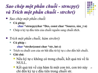 Sao chép một phần chuỗi - strncpy() và  Trích một phần chuỗi - strchr() Sao chép một phần chuỗi Cú pháp:   char  *strncpy(char *Des, const char *Source, size_t n) Chép n ký tự đầu tiên của chuỗi nguồn sang chuỗi đích. Trích một phần chuỗi, hàm strchr() Cú pháp :   char  *strchr(const char *str, int c) Trích ra chuỗi con của str bắt đầu từ ký tự c cho đến hết chuỗi. Ghi chú : Nếu ký tự c không có trong chuỗi, kết quả trả về là NULL. Kết quả trả về của hàm là một con trỏ, con trỏ này chỉ đến ký t ự  c đầu tiên trong chuỗi str. 
