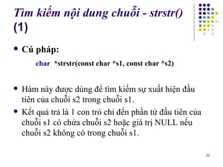 Tìm kiếm nội dung chuỗi - strstr()  (1) Cú pháp:    char  *strstr(const char *s1, const char *s2)   Hàm này được dùng để tìm kiếm sự xuất hiện đầu tiên của chuỗi s2 trong chuỗi s1. Kết quả trả là 1 con trỏ chỉ đến phần tử đầu tiên của chuỗi s1 có chứa chuỗi s2 hoặc giá trị NULL nếu chuỗi s2 không có trong chuỗi s1. 