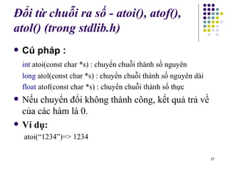 Đổi từ chuỗi ra số - atoi(), atof(), atol() (trong stdlib.h)   Cú pháp : int  atoi(const char *s) : chuyển chuỗi thành số nguyên long  atol(const char *s) : chuyển chuỗi thành số nguyên dài float  atof(const char *s) : chuyển chuỗi thành số thực Nếu chuyển đổi không thành công, kết quả trả về của các hàm là 0. Ví dụ:   atoi(“1234”)=> 1234 