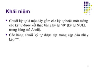 Khái niệm Chuỗi ký tự là một dãy gồm các ký tự hoặc một mảng các ký tự được kết thúc bằng ký tự ‘\0’ (ký tự NULL trong bảng mã Ascii). Các hằng chuỗi ký tự được đặt trong cặp dấu nháy kép “”. 