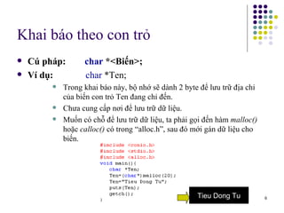 Khai báo theo con trỏ Cú pháp:  char  *<Biến>; Ví dụ:     char  *Ten; Trong khai báo này, bộ nhớ sẽ dành 2 byte để lưu trữ địa chỉ của biến con trỏ Ten đang chỉ đến. Chưa cung cấp nơi để lưu trữ dữ liệu. Muốn có chỗ để lưu trữ dữ liệu, ta phải gọi đến hàm  malloc()  hoặc  calloc()  có trong “alloc.h”, sau đó mới gán dữ liệu cho biến. Tieu Dong Tu 