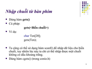Nhập chuỗi từ bàn phím Dùng hàm  gets() Cú pháp: gets(<Biến chuỗi>) Ví dụ:  char  Ten[20]; gets(Ten); Ta cũng có thể sử dụng hàm scanf() để nhập dữ liệu cho biến chuỗi, tuy nhiên lúc này ta chỉ có thể nhập được một chuỗi không có dấu khoảng trắng. Dùng hàm cgets() (trong conio.h)  