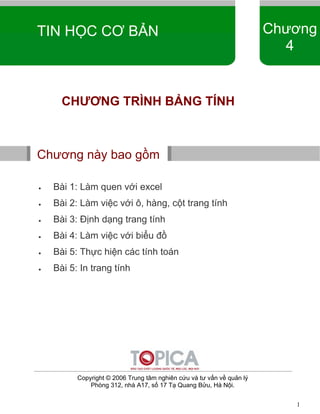 TOPICA THCN-ver 0.1 
TIN HỌC CƠ BẢN Chương 
1 
4 
CHƯƠNG TRÌNH BẢNG TÍNH 
Chương này bao gồm 
• Bài 1: Làm quen với excel 
• Bài 2: Làm việc với ô, hàng, cột trang tính 
• Bài 3: Định dạng trang tính 
• Bài 4: Làm việc với biểu đồ 
• Bài 5: Thực hiện các tính toán 
• Bài 5: In trang tính 
Copyright © 2006 Trung tâm nghiên cứu và tư vấn về quản lý 
Phòng 312, nhà A17, số 17 Tạ Quang Bửu, Hà Nội. 
 