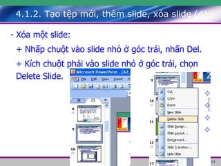 4.1.2. Tạo tệp mới, thêm slide, xóa slide (4) - Xóa một slide: + Nhấp chuột vào slide nhỏ ở góc trái, nhấn Del. + Kích chuột phải vào slide nhỏ ở góc trái, chọn Delete Slide. 