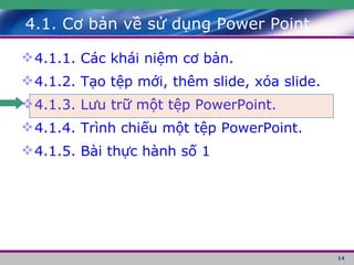 4.1. Cơ bản về sử dụng Power Point 4.1.1. Các khái niệm cơ bản. 4.1.2. Tạo tệp mới, thêm slide, xóa slide. 4.1.3. Lưu trữ một tệp PowerPoint. 4.1.4. Trình chiếu một tệp PowerPoint. 4.1.5. Bài thực hành số 1 