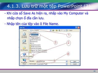 4.1.3. Lưu trữ một tệp PowerPoint (2) - Khi cửa sổ Save As hiện ra, nhấp vào My Computer và nhấp chọn ổ đĩa cần lưu. - Nhập tên của tệp vào ô File Name. 