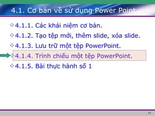 4.1. Cơ bản về sử dụng Power Point 4.1.1. Các khái niệm cơ bản. 4.1.2. Tạo tệp mới, thêm slide, xóa slide. 4.1.3. Lưu trữ một tệp PowerPoint. 4.1.4. Trình chiếu một tệp PowerPoint. 4.1.5. Bài thực hành số 1 