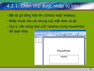 4.2.1. Chèn chữ được nhập từ bàn phím - Bật bộ gõ tiếng Việt lên (Unikey hoặc Vietkey). - Nhấp chuột vào các khung của một slide và gõ. - Chú ý: nên dùng font chữ Tahoma trong PowerPoint để soạn thảo 