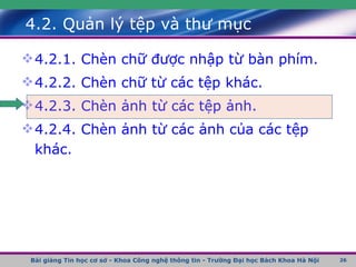 4.2. Quản lý tệp và thư mục 4.2.1. Chèn chữ được nhập từ bàn phím. 4.2.2. Chèn chữ từ các tệp khác. 4.2.3. Chèn ảnh từ các tệp ảnh. 4.2.4. Chèn ảnh từ các ảnh của các tệp khác. Bài giảng Tin học cơ sở - Khoa Công nghệ thông tin - Trường Đại học Bách Khoa Hà Nội 