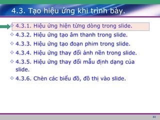 4.3. Tạo hiệu ứng khi trình bày. 4.3.1. Hiệu ứng hiện từng dòng trong slide. 4.3.2. Hiệu ứng tạo âm thanh trong slide. 4.3.3. Hiệu ứng tạo đoạn phim trong slide. 4.3.4. Hiệu ứng thay đổi ảnh nền trong slide. 4.3.5. Hiệu ứng thay đổi mẫu định dạng của slide. 4.3.6. Chèn các biểu đồ, đồ thị vào slide. 