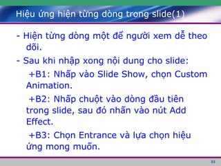 Hiệu ứng hiện từng dòng trong slide(1) - Hiện từng dòng một để người xem dễ theo dõi. - Sau khi nhập xong nội dung cho slide: +B1: Nhấp vào Slide Show, chọn Custom Animation. +B2: Nhấp chuột vào dòng đầu tiên trong slide, sau đó nhấn vào nút Add Effect. +B3: Chọn Entrance và lựa chọn hiệu ứng mong muốn. 