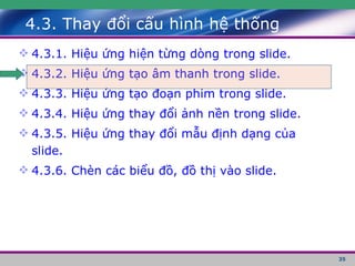 4.3. Thay đổi cấu hình hệ thống 4.3.1. Hiệu ứng hiện từng dòng trong slide. 4.3.2. Hiệu ứng tạo âm thanh trong slide. 4.3.3. Hiệu ứng tạo đoạn phim trong slide. 4.3.4. Hiệu ứng thay đổi ảnh nền trong slide. 4.3.5. Hiệu ứng thay đổi mẫu định dạng của slide. 4.3.6. Chèn các biểu đồ, đồ thị vào slide. 