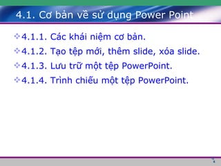 4.1. Cơ bản về sử dụng Power Point 4.1.1. Các khái niệm cơ bản. 4.1.2. Tạo tệp mới, thêm slide, xóa slide. 4.1.3. Lưu trữ một tệp PowerPoint. 4.1.4. Trình chiếu một tệp PowerPoint. 