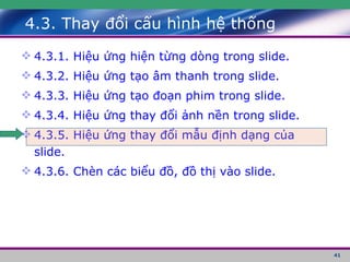 4.3. Thay đổi cấu hình hệ thống 4.3.1. Hiệu ứng hiện từng dòng trong slide. 4.3.2. Hiệu ứng tạo âm thanh trong slide. 4.3.3. Hiệu ứng tạo đoạn phim trong slide. 4.3.4. Hiệu ứng thay đổi ảnh nền trong slide. 4.3.5. Hiệu ứng thay đổi mẫu định dạng của slide. 4.3.6. Chèn các biểu đồ, đồ thị vào slide. 