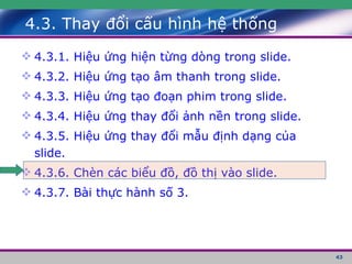 4.3. Thay đổi cấu hình hệ thống 4.3.1. Hiệu ứng hiện từng dòng trong slide. 4.3.2. Hiệu ứng tạo âm thanh trong slide. 4.3.3. Hiệu ứng tạo đoạn phim trong slide. 4.3.4. Hiệu ứng thay đổi ảnh nền trong slide. 4.3.5. Hiệu ứng thay đổi mẫu định dạng của slide. 4.3.6. Chèn các biểu đồ, đồ thị vào slide. 4.3.7. Bài thực hành số 3. 