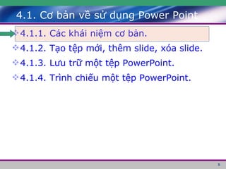 4.1. Cơ bản về sử dụng Power Point 4.1.1. Các khái niệm cơ bản. 4.1.2. Tạo tệp mới, thêm slide, xóa slide. 4.1.3. Lưu trữ một tệp PowerPoint. 4.1.4. Trình chiếu một tệp PowerPoint. 