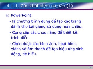 4.1.1. Các khái niệm cơ bản (1) PowerPoint: - là chương trình dùng để tạo các trang dành cho bài giảng sử dụng máy chiếu. - Cung cấp các chức năng để thiết kế, trình diễn. - Chèn được các hình ảnh, hoạt hình, video và âm thanh để tạo hiệu ứng sinh động, dễ hiểu. 