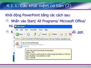 4.1.1. Các khái niệm cơ bản (2) K hởi động PowerPoint bằng các cách sau:     Nhấn vào Start/ All Programs/ Microsoft Office/ Microsoft Office PowerPoint       Nhấp chuột trái hai lần ở một tệp có đuôi .ppt. 