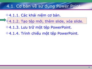 4.1. Cơ bản về sử dụng Power Point 4.1.1. Các khái niệm cơ bản. 4.1.2. Tạo tệp mới, thêm slide, xóa slide. 4.1.3. Lưu trữ một tệp PowerPoint. 4.1.4. Trình chiếu một tệp PowerPoint. 