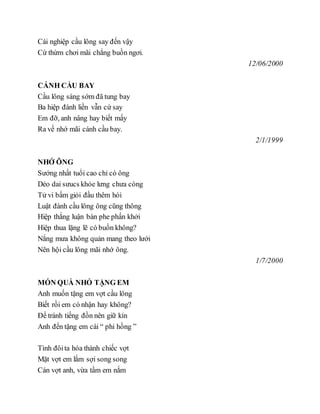Cái nghiệp cầu lông say đến vậy
Cứ thừm chơi mãi chẳng buồn ngơi.
12/06/2000
CÁNH CẦU BAY
Cầu lông sáng sớm đã tung bay
Ba hiệp đánh liền vẫn cứ say
Em đỡ, anh nâng hay biết mấy
Ra về nhớ mãi cánh cầu bay.
2/1/1999
NHỚ ÔNG
Sướng nhất tuổi cao chỉ có ông
Dẻo dai sưucs khỏe lưng chưa còng
Tử vi bấm giỏi đầu thêm hói
Luật đánh cầu lông ông cũng thông
Hiệp thắng luận bàn phe phấn khởi
Hiệp thua lặng lẽ có buồn không?
Nắng mưa không quản mang theo lưới
Nên hội cầu lông mãi nhớ ông.
1/7/2000
MÓN QUÀ NHỎ TẶNG EM
Anh muốn tặng em vợt cầu lông
Biết rồi em có nhận hay không?
Để tránh tiếng đồn nên giữ kín
Anh đến tặng em cái “ phi hồng ”
Tình đôita hóa thành chiếc vợt
Mặt vợt em lắm sợi song song
Cán vợt anh, vừa tầm em nắm
 