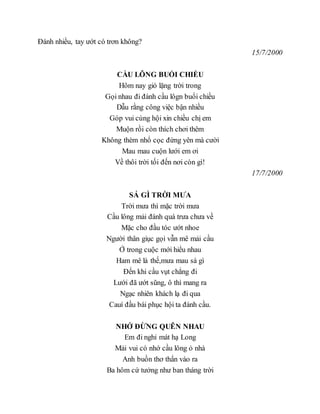Đánh nhiều, tay ướt có trơn không?
15/7/2000
CẦU LÔNG BUỔI CHIỀU
Hôm nay gió lặng trời trong
Gọi nhau đi đánh cầu lôgn buổi chiều
Dẫu rằng công việc bận nhiều
Góp vui cùng hội xin chiều chị em
Muộn rồi còn thích chơi thêm
Không thèm nhổ cọc đứng yên mà cười
Mau mau cuộn lưới em ơi
Về thôi trời tối đến nơi còn gì!
17/7/2000
SÁ GÌ TRỜI MƯA
Trời mưa thì mặc trời mưa
Cầu lông mải đánh quá trưa chưa về
Mặc cho đầu tóc ướt nhoe
Người thân giục gọi vẫn mê mải cầu
Ở trong cuộc mới hiểu nhau
Ham mê là thế,mưa mau sá gì
Đến khi cầu vụt chẳng đi
Lưới đã ướt sũng, ô thì mang ra
Ngạc nhiên khách lạ đi qua
Cauí đầu bái phục hội ta đánh cầu.
NHỚ ĐỪNG QUÊN NHAU
Em đi nghỉ mát hạ Long
Mải vui có nhớ cầu lông ỏ nhà
Anh buồn thơ thẩn vào ra
Ba hôm cứ tưởng như ban tháng trời
 