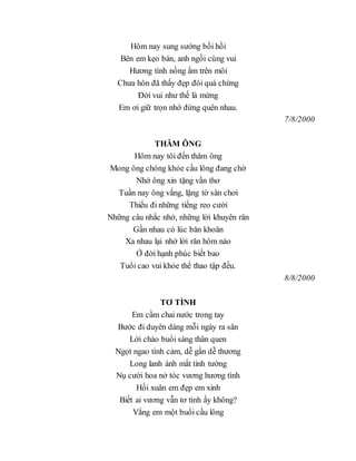 Hôm nay sung sướng bồi hồi
Bên em kẹo bán, anh ngồi cùng vui
Hương tình nồng ấm trên môi
Chưa hôn đã thấy đẹp đôi quá chừng
Đời vui như thế là mừng
Em ơi giữ trọn nhớ đừng quên nhau.
7/8/2000
THĂM ÔNG
Hôm nay tôi đến thăm ông
Mong ông chóng khỏe cầu lông đang chờ
Nhớ ông xin tặng vần thơ
Tuần nay ông vắng, lặng tờ sân chơi
Thiếu đi những tiếng reo cười
Những câu nhắc nhở, những lời khuyên răn
Gần nhau có lúc băn khoăn
Xa nhau lại nhớ lời răn hôm nào
Ở đời hạnh phúc biết bao
Tuổi cao vui khỏe thể thao tập đều.
8/8/2000
TƠ TÌNH
Em cầm chai nước trong tay
Bước đi duyên dáng mỗi ngày ra sân
Lời chào buổi sáng thân quen
Ngọt ngao tình cảm, dễ gần dễ thương
Long lanh ánh mắt tinh tường
Nụ cười hoa nở tóc vương hương tình
Hồi xuân em đẹp em xinh
Biết ai vương vẫn tơ tình ấy không?
Vắng em một buổi cầu lông
 