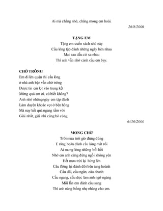 Ai mà chẳng nhớ, chẳng mong em hoài.
26/8/2000
TẶNG EM
Tặng em cuốn sách nhỏ này
Cầu lông tập đánh những ngày bên nhau
Mai sau dẫu có xa nhau
Thì anh vẫn nhớ cánh cầu em bay.
CHỜ TRÔNG
Em đi lên quận thi cầu lông
ở nhà anh bận vẫn chờ trông
Được tin em lọt vào trung kết
Mừng quá em ơi, có biết không?
Anh nhớ nhữngngày em tập đánh
Làm duyên khoác vọt ở bên hông
Mà nay kết quả ngang tầm với
Giải nhất, giải nhì cũng bõ công.
6//10/2000
MONG CHỜ
Trời mưa trời gió đùng đùng
E rằng hoãn đánh cầu lông mất rồi
Ai mong lòng những bồi hồi
Nhớ em anh cũng đứng ngồi không yên
Hết mưa trời lại hửng lên
Câu flông lại đánh đôi bên tung hoành
Cầu dài, cầu ngắn, cầu nhanh
Cầu ngang, cầu dọc làm anh ngỡ ngàng
Mỗi lần em đánh cầu sang
Thì anh nâng bổng nhẹ nhàng cho em.
 