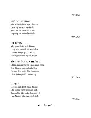 5/04/2010
NHỚ CẦU, NHỚ BẠN
Mệt mỏi mấy hôm nghỉ đánh cầu
Chân tay bủn rủn dạ rầu rầu
Nhớ cầu, nhớ bạn nào ai biết
Huyết áp lên cao thế mới sầu.
28/01/2010
CÓ DUYÊN
Mới gặp một lần anh đã quen
Long lanh ánh mắt tóc xanh đen
Hai condáng dấp còn sontrẻ
Đi đứng nói cười thật có duyên.
TÌNH NGHĨA THÂN THƯƠNG
Chẳng quản đường xa chẳng quản công
Đến thăm có bạn đánh cầu lông
Cảm ơn tình nghĩa thân thương ấy
Làm dịu lòng ta lúc nhớ mong.
11/12/2010
ĐÁ QUÝ
Đồi núi Ninh Bình nhiều đá quý
Cha ông tài nghệ tạo muôn hình
Tượng, bia, đền, miếu, hòn non bộ
Hòn đá ngàn năm trọn nghĩa tình.
12/4/2011
SÁU LĂM TUỔI
 