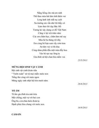 Nắng hồng cho má em xinh
Thể thao múa hát tâm tình thêm vui
Long lanh ánh mắt nụ cười
Xa trường em vẫn nhớ lời thầy cô
Làm theo lời dạy Bác Hồ
Tương lai xây dựng cơ đồ Việt Nam
Cũng vì lợi ích trăm năm
Các em chăm học, chăm làm mê say
Mùa hè ba tháng tới đây
Em cùng bè bạn sum vầy sớm trưa
An tâm vui vẻ thi đua
Cùng nhau phấn đầu một mùa đầy hoa
Vào hè rạo rực lòng ta
Gia đình xã hội chan hòa niềm vui.
25/5/2011
MỪNG HỘI SINH VẬT CẢNH
Hội sinh vật cảnh đoàn viên
“ Vườn xuân” nở rộ mọi miền nước non
Tiếng thơ cùng với rượu ngon
Mừng ngày sinh nhật hội tòn mười năm.
28/8/2011
TỔ ẤM
Tổ ấm gia đình tỏa mái tròn
Một chồng, một vợ với hai con
Ông bà, concháu luôn đoàn tụ
Hạnh phúc hòa chung với nước non.
16/9/2011
CẢM ƠN
 