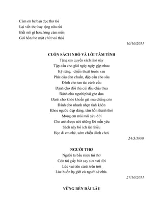 Cảm ơn bè bạn đọc thơ tôi
Lại viết thơ hay tặng nữa rồi
Biết nói gì hơn, lòng cảm mến
Gửi hồn thơ một chút vui thôi.
10/10/2011
CUỐN SÁCH NHỎ VÀ LỜI TÂM TÌNH
Tặng em quyển sách nhỏ này
Tập cầu cho giỏi ngày ngày gặp nhau
Kỹ năng, chiến thuật trước sau
Phát cầu cho chuẩn, đập cầu cho sâu
Đánh cho tan tác cánh cầu
Đánh cho đối thủ cúi đầu chịu thua
Đánh cho người phải ghe đua
Đánh cho khỏe khoắn già nua chẳng còn
Đánh cho nhanh nhẹn tinh khôn
Khoe người, đẹp dáng, tâm hồn thảnh thơi
Mong em mãi mãi yêu đời
Cho anh được nói những lời mến yêu
Sách này bổ ích rất nhiều
Học đi em nhé, sớm chiều đánh chơi.
24/3/1999
NGƯỜI THƠ
Người ta bầu rượu túi thơ
Còn tôi giấy bút say sưa với đời
Lúc vui tiên cảnh trên trời
Lúc buồn hạ giới có người sẻ chia.
27/10/2011
VỮNG BỀN DÀI LÂU
 