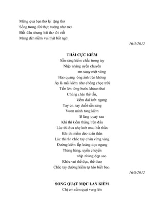 Mừng quá bạn thơ lại tặng thơ
Sống trong đời thực tưởng như mơ
Biết đâu nhưng bài thơ tôi viết
Mang đến niềm vui thật bất ngờ.
10/5/2012
THÁI CỰC KIẾM
Sẵn sàng kiếm chắc trong tay
Nhịp nhàng uyển chuyển
em xoay một vòng
Hào quang óng ánh trên không
Ấy là mũi kiếm như chông chọc trời
Tiến lên từng bước khoan thai
Chùng chân thế tấn,
kiếm dài lướt ngang
Tay co, tay duỗi sẵn sàng
Vươn mình tung kiếm
lẽ làng quay sau
Khi thì kiếm thẳng trên đầu
Lúc thì đưa nhẹ lướt mau bất thần
Khi thì mềm dẻo toàn thân
Lúc thì rắn chắc tay chân vững vàng
Đường kiếm lấp loáng dọc ngang
Thảng hàng, uyển chuyển
nhịp nhàng đẹp sao
Khỏe vui thể dục, thể thao
Chắc tay đường kiếm tự hào biết bao.
16/8/2012
SONG QUẠT MỘC LAN KIẾM
Chị em cầm quạt vung lên
 