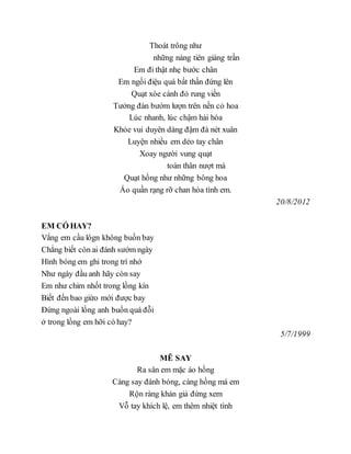 Thoát trông như
những nàng tiên giáng trần
Em đi thật nhẹ bước chân
Em ngồi điệu quá bất thần đứng lên
Quạt xòe cánh đỏ rung viền
Tưởng đàn bướm lượn trên nền cỏ hoa
Lúc nhanh, lúc chậm hài hòa
Khỏe vui duyên dáng đậm đà nét xuân
Luyện nhiều em dẻo tay chân
Xoay người vung quạt
toàn thân nượt mà
Quạt hồng như những bông hoa
Áo quần rạng rỡ chan hòa tình em.
20/8/2012
EM CÓ HAY?
Vắng em cầu lôgn không buồn bay
Chẳng biết còn ai đánh sướm ngày
Hình bóng em ghi trong trí nhớ
Như ngày đầu anh hãy còn say
Em như chim nhốt trong lồng kín
Biết đến bao giừo mới được bay
Đứng ngoài lồng anh buồn quá đỗi
ở trong lồng em hỡi có hay?
5/7/1999
MÊ SAY
Ra sân em mặc áo hồng
Càng say đánh bóng, càng hồng má em
Rộn ràng khán giả đứng xem
Vỗ tay khích lệ, em thêm nhiệt tình
 