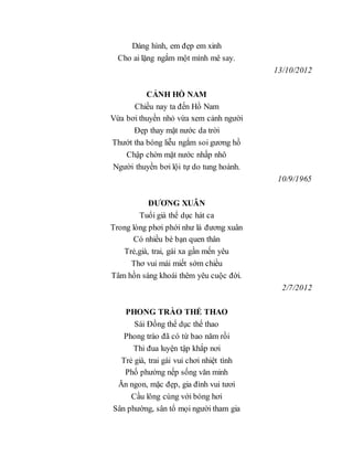 Dáng hình, em đẹp em xinh
Cho ai lặng ngắm một mình mê say.
13/10/2012
CẢNH HỒ NAM
Chiều nay ta đến Hồ Nam
Vừa bơi thuyền nhỏ vừa xem cảnh người
Đẹp thay mặt nước da trời
Thướt tha bóng liễu ngắm soi gương hồ
Chập chờn mặt nước nhấp nhô
Người thuyền bơi lội tự do tung hoành.
10/9/1965
ĐƯƠNG XUÂN
Tuổi già thể dục hát ca
Trong lòng phơi phới như là đương xuân
Có nhiều bè bạn quen thân
Trẻ,già, trai, gái xa gần mến yêu
Thơ vui mái miết sớm chiều
Tâm hồn sáng khoái thêm yêu cuộc đời.
2/7/2012
PHONG TRÀO THỂ THAO
Sái Đồng thể dục thể thao
Phong trào đã có từ bao năm rồi
Thi đua luyện tập khắp nơi
Trẻ già, trai gái vui chơi nhiệt tình
Phố phường nếp sống văn minh
Ăn ngon, mặc đẹp, gia đình vui tươi
Cầu lông cùng với bóng hơi
Sân phường, sân tổ mọi người tham gia
 