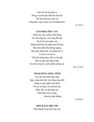 Giao lưu bè bạn gần xa
Đông vui đoàn kết thiết tha tình đời
Thể thao thể dục tuyệt vời
Tăng thêm sưucs khỏe cho đời thảnh thơi.
2/7/2012
VÀO ĐỜI CÔNG TÁC
Chiều nay anh cuống Vĩnh Hùng
Vào đời công tác, em cùng tiễn đưa
Ba lô túi sách ngày xưa
Đường dài bách bộ nắng mưa đã từng
Bao năm phấn đầu không ngừng
Bây giừo thành đạt, vui mừng hát ca
Ta đi em có nhớ ta
Tình đời chung thủy dẫu xa vẫn gần
Bắt tay tạm biệt người thân
Vào đời công tác, muôn phần sướng vui.
20/11/1970
TRÀO DÂNG SÓNG TÌNH
Em cầm dây nhảy tâng tâng
Ngực căng như biển trào dâng sóng tình
Đứng xa anh ngắm một mình
Ôi sao em đẹp, em xinh thế này
Nhảy dây em tập hăng say
Thân hình duyên dáng,
chân tay nhịp nhàng.
3/8/2012
RỘN RÀNG HỘI THI
Phát nhanh bóng lướt chéo sân
 