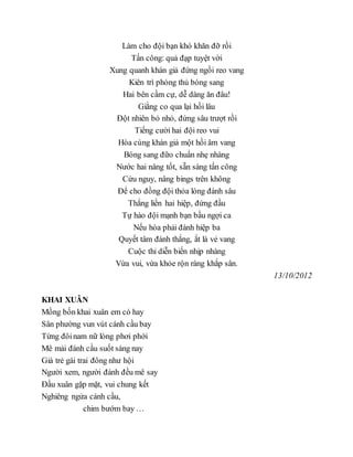 Làm cho đội bạn khó khăn đỡ rồi
Tấn công: quả đạp tuyệt vời
Xung quanh khán giả đứng ngồi reo vang
Kiên trì phòng thủ bóng sang
Hai bên cầm cự, dễ dàng ăn đâu!
Giằng co qua lại hồi lâu
Đột nhiên bỏ nhỏ, đứng sâu trượt rồi
Tiếng cười hai đội reo vui
Hòa cùng khán giả một hồi âm vang
Bóng sang đữo chuẩn nhẹ nhàng
Nước hai nâng tốt, sẵn sàng tấn công
Cứu nguy, nâng bings trên không
Để cho đồng đội thỏa lòng đánh sâu
Thắng liền hai hiệp, đứng đầu
Tự hào đội mạnh bạn bầu ngợi ca
Nếu hòa phải đánh hiệp ba
Quyết tâm đánh thắng, ắt là vẻ vang
Cuộc thi diễn biến nhịp nhàng
Vừa vui, vừa khỏe rộn ràng khắp sân.
13/10/2012
KHAI XUÂN
Mồng bốn khai xuân em có hay
Sân phường vun vút cánh cầu bay
Từng đôinam nữ lòng phơi phới
Mê mải đánh cầu suốt sáng nay
Già trẻ gái trai đông như hội
Người xem, người đánh đều mê say
Đầu xuân gặp mặt, vui chung kết
Nghiêng ngửa cánh cầu,
chim bướm bay …
 