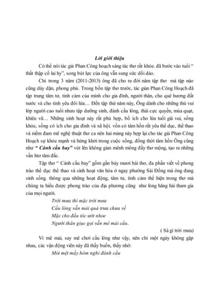 Lời giới thiệu
Có thể nói tác giả Phan Công hoạch sáng tác thơ rất khỏe. đã bước vào tuổi “
thất thập cổ lai hy”, song bút lực của ông vẫn sung sức dồi dào.
Chỉ trong 3 năm (2011-2013) ông đã cho ra đời năm tập thơ mà tập nào
cũng dày dặn, phong phú. Trong bốn tập thơ trước, tác giản Phan Công Hoạch đã
tập trung tâm tư, tình cảm của mình cho gia đình, người thân, cho quê hương đất
nước và cho tình yêu đôi lứa… Đến tập thứ năm này, Ông dành cho những thú vui
lớp người cao tuổi nhưu tập dưỡng sinh, đánh cầu lông, thái cực quyền, múa quạt,
khiêu vũ… Những sinh hoạt này rất phù hợp, bổ ích cho lứa tuổi già vui, sống
khỏe, sống có ích cho gia đình và xã hội. vốn có tâm hồn rất yêu thể dục, thể thao
và niềm đam mê nghệ thuật thơ ca nên hai mảng này hợp lại cho tác giả Phan Công
Hoạch sự khỏe mạnh và hứng khởi trong cuộc sống, đồng thời tâm hồn Ông cũng
như “ Cánh cầu bay” vút lên không gian mênh mông đầy thơ mộng, tạo ra những
vần htơ tâm đắc.
Tập thơ “ Cánh cầu bay” gồm gần bảy mươi bài thơ, đa phần viết về phong
trào thể dục thể thao và sinh hoạt văn hóa ở ngay phường Sài Đồng mà ông đang
sinh sống. thông qua những hoạt động, tâm tư, tình cảm thể hiện trong thơ mà
chúng ta hiểu được phong trào của địa phương cũng như lòng hăng hái tham gia
của mọi người.
Trời mưa thì mặc trời mưa
Cầu lông vẫn mải quá trưa chưa về
Mặc cho đầu tóc ướt nhoe
Người thân giục gọi vẫn mê mải cầu.
( Sá gì trời mưa)
Vì mê mải, say mê chơi cầu lông như vậy, nên chỉ một ngày không gặp
nhau, các vận động viên này đã thấy buồn, thấy nhớ:
Mỏi mệt mấy hôm nghỉ đánh cầu
 