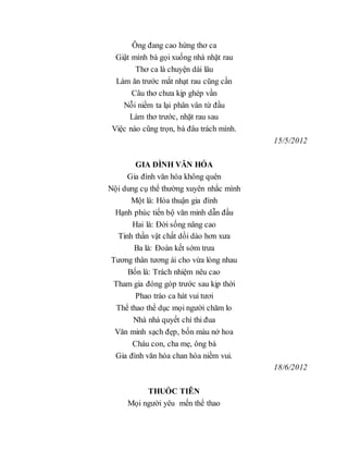 Ông đang cao hứng thơ ca
Giật mình bà gọi xuống nhà nhặt rau
Thơ ca là chuyện dài lâu
Làm ăn trước mắt nhạt rau cũng cần
Câu thơ chưa kịp ghép vần
Nỗi niềm ta lại phân vân từ đầu
Làm thơ trước, nhặt rau sau
Việc nào cũng trọn, bà đâu trách mình.
15/5/2012
GIA ĐÌNH VĂN HÓA
Gia đình văn hóa không quên
Nội dung cụ thể thường xuyên nhắc mình
Một là: Hòa thuận gia đình
Hạnh phúc tiến bộ văn minh dẫn đầu
Hai là: Đời sống nâng cao
Tinh thần vật chất dồi dào hơn xưa
Ba là: Đoàn kết sớm trưa
Tương thân tương ái cho vừa lòng nhau
Bốn là: Trách nhiệm nêu cao
Tham gia đóng góp trước sau kịp thời
Phao trào ca hát vui tươi
Thể thao thể dục mọi người chăm lo
Nhà nhà quyết chí thi đua
Văn minh sạch đẹp, bốn màu nở hoa
Cháu con, cha mẹ, ông bà
Gia đình văn hóa chan hòa niềm vui.
18/6/2012
THUỐC TIÊN
Mọi người yêu mến thể thao
 