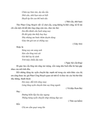 Chân tay bủn rủn, dạ rầu rầu
Nhớ cầu, nhớ bạn nào ai biết
Huyết áp lên cao thế mới sầu
( Nhớ cầu, nhớ bạn)
Thơ Phan Công Hoạch viết về chơi cầu, song không bị khô cứng, kể lể mà
chỉ cần một chi tiết nhỏ ông cũng cảm xúc, đưa vào thơ:
Em đến đánh cầu buổi sáng nay
Đi đôi giày tím thấy hay hay
Nhẹ nhàng em bước thêm duyên dáng
Giày tím gót sen ai chẳng say.
( Giày tím)
Hoặc là:
Sáng nay em sang anh
Sân cầu lông trải cát
Gió khẽ lay lá cành
Trời mây chiều dịu mát.
( Ngày hội cầu lông)
Đi giao lưu cầu lông mà cũng mơ mộng, xốn xang như buổi đầu hò hẹn gặp
nhau của mối tình đầu.
Rồi những động tác uyển chuyển hặc mạnh mẽ trong các môn khác của chị
em cũng được tác giả Phan Công Hoạch quan sát tinh tế và đưa vào các bài thơ khá
nhẹ nhàng, thanh thoát:
Em xoay, đất trời cũng xoay
Lâng lâng uyển chuyển làm say lòng người.
( Vũ điệu Rum Ba)
Hay :
Đường kiếm lấp lóa dọc ngang
Thẳng hàng uyển chuyển nhịp nhàng đẹp sao
( Thái cực kiếm)
Rồi:
Chị em cầm quạt vung lên
 
