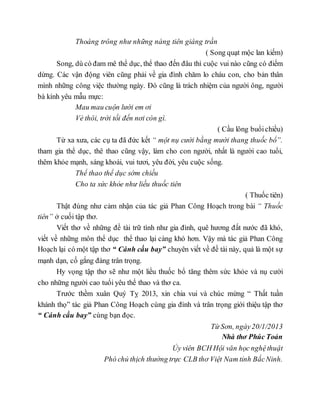 Thoáng trông như những nàng tiên giáng trần
( Song quạt mộc lan kiếm)
Song, dù có đam mê thể dục, thể thao đến đâu thì cuộc vui nào cũng có điểm
dừng. Các vận động viên cũng phải về gia đình chăm lo cháu con, cho bản thân
mình những công việc thường ngày. Đó cũng là trách nhiệm của người ông, người
bà kính yêu mẫu mực:
Mau mau cuộn lưới em ơi
Vè thôi, trời tối đến nơi còn gì.
( Cầu lông buổichiều)
Từ xa xưa, các cụ ta đã đức kết “ một nụ cười bằng mười thang thuốc bổ”.
tham gia thể dục, thê thao cũng vậy, làm cho con người, nhất là người cao tuổi,
thêm khỏe mạnh, sáng khoái, vui tươi, yêu đời, yêu cuộc sống.
Thể thao thể dục sớm chiều
Cho ta sức khỏe như liều thuốc tiên
( Thuốc tiên)
Thật đúng như cảm nhận của tác giả Phan Công Hoạch trong bài “ Thuốc
tiên” ở cuối tập thơ.
Viết thơ về những đề tài trữ tình như gia đình, quê hương đất nước đã khó,
viết về những môn thể dục thể thao lại càng khó hơn. Vậy mà tác giả Phan Công
Hoạch lại có một tập thơ “ Cánh cầu bay” chuyên viết về đề tài này, quả là một sự
mạnh dạn, cố gắng đáng trân trọng.
Hy vọng tập thơ sẽ như một liều thuốc bổ tăng thêm sức khỏe và nụ cười
cho những người cao tuổi yêu thể thao và thơ ca.
Trước thềm xuân Quý Tỵ 2013, xin chia vui và chúc mừng “ Thất tuần
khánh thọ” tác giả Phan Công Hoạch cùng gia đình và trân trọng giới thiệu tập thơ
“ Cánh cầu bay” cùng bạn đọc.
Từ Sơn, ngày20/1/2013
Nhà thơ Phúc Toản
Ủy viên BCH Hội văn học nghệthuật
Phó chủ thịch thường trực CLB thơ Việt Nam tỉnh BắcNinh.
 